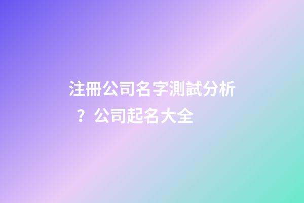 注冊公司名字測試分析？公司起名大全-第1張-公司起名-玄機派